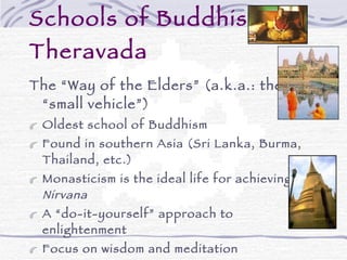 Schools of Buddhism - Theravada The “Way of the Elders” (a.k.a.: the “small vehicle”) Oldest school of Buddhism Found in southern Asia (Sri Lanka, Burma, Thailand, etc.) Monasticism is the ideal life for achieving  Nirvana A “do-it-yourself” approach to enlightenment  Focus on wisdom and meditation Goal is to become a  Buddha Fairly unified in belief & practice (some cultural differences) 