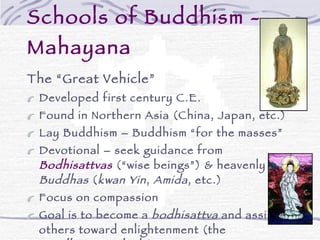 Schools of Buddhism - Mahayana The “Great Vehicle” Developed first century C.E. Found in Northern Asia (China, Japan, etc.) Lay Buddhism – Buddhism “for the masses” Devotional – seek guidance from  Bodhisattvas  (“wise beings”) & heavenly  Buddhas  ( kwan Yin ,  Amida , etc.) Focus on compassion Goal is to become a  bodhisattva  and assist others toward enlightenment (the “ Bodhisattva  Ideal”) Diverse schools and sects including: Pureland, Nichiren, Tendai, Shingon, and others 