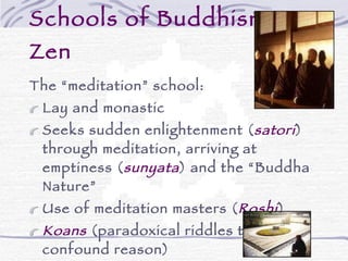 Schools of Buddhism – Zen The “meditation” school: Lay and monastic Seeks sudden enlightenment ( satori ) through meditation, arriving at emptiness ( sunyata ) and the “Buddha Nature” Use of meditation masters ( Roshi ) Koans  (paradoxical riddles to confound reason) Beauty, arts & aesthetics – gardens, archery, the tea ceremony, calligraphy, etc. 