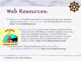 Web Resources: Buddhanet.net :   Buddhist information and education network. Includes online resource for  Buddhist Studies  and other Buddhism resources:  http://www.buddhanet.net/ Dharma the Cat : a multi award winning, lighthearted but informed look at Buddhism. Includes original comic strip expressing Buddhist teachings, an interfaith forum discussing Buddhist ideas from the perspective of other religions, and many other contributions from a wide variety of folks:  http://www.dharmathecat.com/ Learn more about Tibetan Buddhism at   Osel   Shen   Phen  Ling Tibetan Buddhist Center : http://www.fpmt-osel.org/ Created by Laura Ellen Shulman 