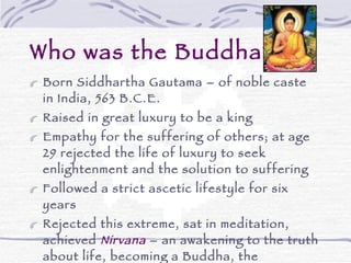Who was the Buddha? Born Siddhartha Gautama – of noble caste in India, 563 B.C.E. Raised in great luxury to be a king Empathy for the suffering of others; at age 29 rejected the life of luxury to seek enlightenment and the solution to suffering Followed a strict ascetic lifestyle for six years Rejected this extreme, sat in meditation, achieved  Nirvana  – an awakening to the truth about life, becoming a Buddha, the “Awakened One”at the age of 35 Spent the remaining 45 years of his life teaching others how to achieve the peace of mind he had achieved 