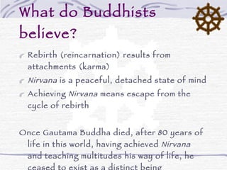 What do Buddhists believe? Rebirth (reincarnation) results from attachments (karma) Nirvana  is a peaceful, detached state of mind Achieving  Nirvana  means escape from the cycle of rebirth Once Gautama Buddha died, after 80 years of life in this world, having achieved  Nirvana  and teaching multitudes his way of life, he ceased to exist as a distinct being Buddhism is non-theistic:  Buddha  is  not  the Buddhist God – he is just a revered teacher 