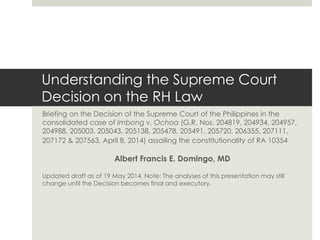 Understanding the Supreme Court
Decision on the RH Law
Briefing on the Decision of the Supreme Court of the Philippines in the
consolidated case of Imbong v. Ochoa (G.R. Nos. 204819, 204934, 204957,
204988, 205003, 205043, 205138, 205478, 205491, 205720, 206355, 207111,
207172 & 207563, April 8, 2014) assailing the constitutionality of RA 10354
Albert Francis E. Domingo, MD
Updated draft as of 19 May 2014. Note: The analyses of this presentation may still
change until the Decision becomes final and executory.
 