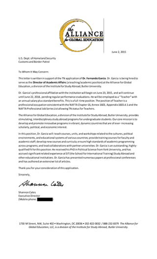 June 2, 2015
U.S. Dept.of HomelandSecurity
CustomsandBorder Patrol
To Whom It May Concern:
Thisletteriswritteninsupportof the TN applicationof Dr. FernandoGarcia. Dr. Garcia isbeinghiredto
serve asthe Director of AcademicAffairs (ateaching/academicposition) atthe Alliance forGlobal
Education,a divisionof the InstituteforStudyAbroad,ButlerUniversity.
Dr. Garcia’s professionalaffiliationwiththe institutionwill begin onJune 23, 2015, and will continue
until June 22, 2018, pendingregularperformance evaluations.He willbe employedasa “Teacher”with
an annual salary plusstandardbenefits.Thisisafull-time position.The positionof Teacherisa
professionaloccupationconsistentwiththe NAFTA Chapter16,Annex 1603, Appendix1603.d.1 and the
NAFTA Professional JobSeriesListallowingTN statusforTeachers.
The Alliance forGlobal Education,adivisionof the InstituteforStudyAbroad,ButlerUniversity,provides
stimulating,interdisciplinarystudyabroadprogramsforundergraduate students.Ourcore missionisto
developandpromote innovative programsinvibrant,dynamiccountriesthatare of ever-increasing
scholarly,political,andeconomicinterest.
In thisposition,Dr.Garcia will:teachcourses,units,andworkshopsrelatedtothe cultures,political
environments,andeducational systemsof variouscountries;providetrainingcoursesforfacultyand
academicstaff;developnew coursesandcurricula;ensure highstandardsof academicprogramming
across programs;and leadcollaborationswithpartneruniversities.Dr.Garcia isan outstanding,highly-
qualifiedfitforthisposition.He receivedhisPhDinPolitical Science fromYorkUniversity,andhas
accrued significantrelatedexperience atSIT(the School forInternational Training) StudyAbroadand
othereducational institutions.Dr.Garciahas presentednumerouspapersatprofessional conferences
and has authoredanextensive listof articles.
Thank youfor yourconsiderationof thisapplication.
Sincerely,
ShannonCates
Executive Director
(Mobile phone: 202-805-6643)
1730 M Street, NW, Suite 402 • Washington, DC 20036 • 202-822-0032 / 888-232-8379 The Alliance for
Global Education, LLC, is a division of the Institute for Study Abroad, Butler University.
 