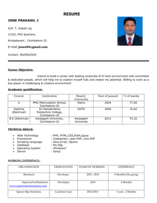 RESUME
JONE PRAKASH. J
S/O. T. Joseph raj,
1/222, PHC Quarters,
Arisipalayam , Coimbatore-32.
E-mail: jonee04@gmail.com
Contact: 9629563540
Career Objective:
Intend to build a career with leading corporate of hi-tech environment with committed
& dedicated people, which will help me to explore myself fully and realize my potential. Willing to work as a
key player in challenging & creative environment
Academic qualification:
Course Institution Board/
University
Year of passed % of marks
X PMG Matriculation School,
Coimbatore-32
Matric 2004 77.00
Diploma
(Electrical)
Sri Ramakrishna
Polytechnic College,
Coimbatore-32
DOTE 2009 76.82
B.E (Electrical) Karpagam University,
Coimbatore-32
Karpagam
University
2012 75.32
TECNICAL SKILLS:
 Web Technology : PHP, HTML,CSS,AJAX,jquey
 Framework : Codeigniter, cake PHP, core PHP
 Scripting Language : Java script, JQuery
 Database : My-SQL
 Operating System : Windows7
 Server : Xamp
WORKING EXPERIENCE:-
ORGANISATION DESIGNATION YEARS OF WORKING EXPERIENCE
Bienetech Developer 2015 - 2016 6 Months (On going)
SupremeTechSolutions
www.supremetechsolutions.com
Developer 2015 6 Months
Spanco Bpo Solutions Customer Care 2012-2013 1 year , 2 Months
 