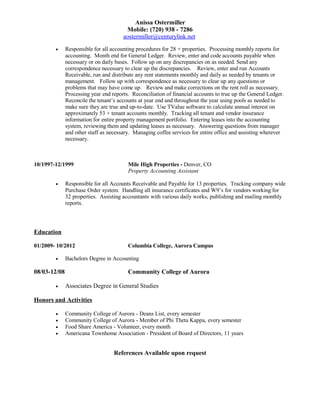 Anissa Ostermiller 
Mobile: (720) 938 - 7286 
aostermiller@centurylink.net 
· Responsible for all accounting procedures for 28 + properties. Processing monthly reports for 
accounting. Month end for General Ledger. Review, enter and code accounts payable when 
necessary or on daily bases. Follow up on any discrepancies on as needed. Send any 
correspondence necessary to clear up the discrepancies. Review, enter and run Accounts 
Receivable, run and distribute any rent statements monthly and daily as needed by tenants or 
management. Follow up with correspondence as necessary to clear up any questions or 
problems that may have come up. Review and make corrections on the rent roll as necessary. 
Processing year end reports. Reconciliation of financial accounts to true up the General Ledger. 
Reconcile the tenant’s accounts at year end and throughout the year using pools as needed to 
make sure they are true and up-to-date. Use TValue software to calculate annual interest on 
approximately 53 + tenant accounts monthly. Tracking all tenant and vendor insurance 
information for entire property management portfolio. Entering leases into the accounting 
system, reviewing them and updating leases as necessary. Answering questions from manager 
and other staff as necessary. Managing coffee services for entire office and assisting wherever 
necessary. 
10/1997-12/1999 Mile High Properties - Denver, CO 
Property Accounting Assistant 
· Responsible for all Accounts Receivable and Payable for 13 properties. Tracking company wide 
Purchase Order system. Handling all insurance certificates and W9’s for vendors working for 
32 properties. Assisting accountants with various daily works, publishing and mailing monthly 
reports. 
Education 
01/2009- 10/2012 Columbia College, Aurora Campus 
· Bachelors Degree in Accounting 
08/03-12/08 Community College of Aurora 
· Associates Degree in General Studies 
Honors and Activities 
· Community College of Aurora - Deans List, every semester 
· Community College of Aurora - Member of Phi Theta Kappa, every semester 
· Food Share America - Volunteer, every month 
· Americana Townhome Association - President of Board of Directors, 11 years 
References Available upon request 
