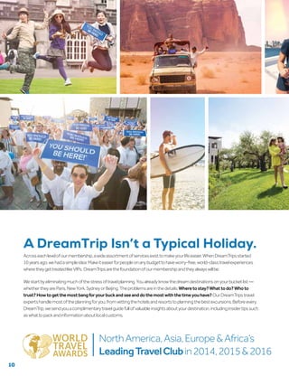 Acrosseachlevelofourmembership,awideassortmentofservicesexisttomakeyourlifeeasier.WhenDreamTripsstarted
10yearsago,wehadasimpleidea:Makeiteasierforpeopleonanybudgettohaveworry-free,world-classtravelexperiences
wheretheygettreatedlikeVIPs. DreamTripsarethefoundationofourmembershipandtheyalwayswillbe.
Westartbyeliminatingmuchofthestressoftravelplanning.Youalreadyknowthedreamdestinationsonyourbucketlist—
whethertheyareParis,NewYork,SydneyorBeijing.Theproblemsareinthedetails:Wheretostay?Whattodo?Whoto
trust?Howtogetthemostbangforyourbuckandseeanddothemostwiththetimeyouhave?OurDreamTripstravel
expertshandlemostoftheplanningforyou,fromvettingthehotelsandresortstoplanningthebestexcursions.Beforeevery
DreamTrip,wesendyouacomplimentarytravelguidefullofvaluableinsightsaboutyourdestination,includinginsidertipssuch
aswhattopackandinformationaboutlocalcustoms.
A DreamTrip Isn’t a Typical Holiday.
10
NorthAmerica,Asia,Europe&Africa’s
LeadingTravelClubin2014,2015&2016
 