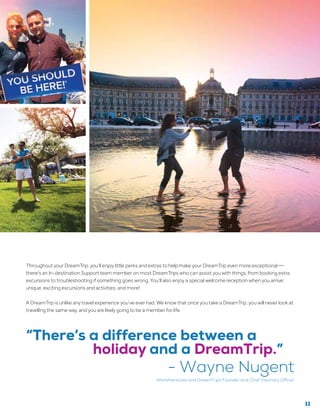 Throughout your DreamTrip, you’ll enjoy little perks and extras to help make your DreamTrip even more exceptional —
there’s an In-destination Support team member on most DreamTrips who can assist you with things, from booking extra
excursions to troubleshooting if something goes wrong. You’ll also enjoy a special welcome reception when you arrive;
unique, exciting excursions and activities; and more!
A DreamTrip is unlike any travel experience you’ve ever had. We know that once you take a DreamTrip, you will never look at
travelling the same way, and you are likely going to be a member for life.
“There’s a difference between a
holiday and a DreamTrip.”
- Wayne Nugent
WorldVentures and DreamTrips Founder and Chief Visionary Officer
11
 