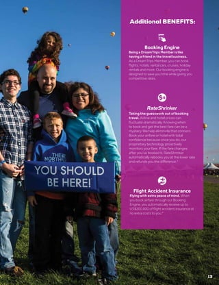 13
®
Booking Engine
Being a DreamTrips Member is like
having a friend in the travel business.
As a DreamTrips Member, you can book
flights, hotels, rental cars, cruises, holiday
rentals and more. Our booking engine is
designed to save you time while giving you
competitive rates.
Flight Accident Insurance
Flying with extra peace of mind. When
you book airfare through our Booking
Engine, you automatically receive up to
US$200,000 of flight accident insurance at
no extra costs to you.4
Additional BENEFITS:
Taking the guesswork out of booking
travel. Airline and hotel prices can
fluctuate dramatically. Knowing when
to book and get the best fare can be a
mystery. We help eliminate that concern.
Book your airfare or hotel with total
confidence because once you do, our
proprietary technology proactively
monitors your fare. If the fare changes
after you’ve booked it, RateShrinker
automatically rebooks you at the lower rate
and refunds you the difference.3
 