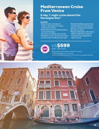 Mediterranean Cruise
From Venice
US$599
per person
8-day, 7-night cruise aboard the
Norwegian Star®
•	Departs and concludes in
Venice, with stops in Croatia,
Greece and Turkey
•	Entertainment in 10 onboard bars,
clubs and lounges
•	Access to an adults-only retreat
•	Breakfast, lunch, dinner and snacks
•	3 pools and 6 whirlpools/hot tubs
•	Family-friendly programming
and activities such as shows,
games, contests and classes
•	Access to casino
•	Platinum Members will receive
US$75-US$150 in onboard
credit (amount depends on
cabin choice)
Includes:
100
Price is per person based on double occupancy.
Prices vary based on travel dates.
Does not include airfare. DreamTrips Points are used per booking.
15
 