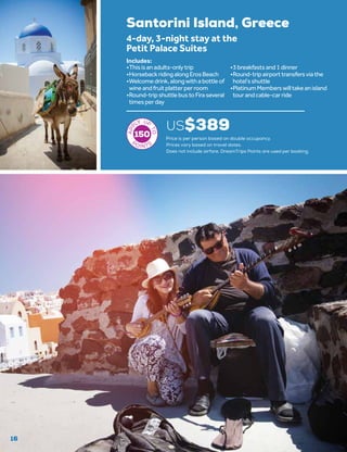 16
Santorini Island, Greece
US$389
4-day, 3-night stay at the
Petit Palace Suites
•	Thisisanadults-onlytrip
•	HorsebackridingalongErosBeach
•	Welcomedrink,alongwithabottleof
wineandfruitplatterperroom
•	Round-tripshuttlebustoFiraseveral
timesperday
•	3breakfastsand1dinner
•	Round-tripairporttransfersviathe
hotel’sshuttle
•	PlatinumMemberswilltakeanisland
tourandcable-carride
Includes:
150 Price is per person based on double occupancy.
Prices vary based on travel dates.
Does not include airfare. DreamTrips Points are used per booking.
 