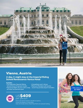 17
Vienna, Austria
US$409
per person
4-day, 3-night stay at the Imperial Riding
School Renaissance Venice Hotel
•	The legendary Spanish Riding
School show of Lipizzan horses
•	Vienna by Night city tour with a stop
at Prater amusement park
•	3 breakfasts and 1 dinner
•	Platinum Members will receive
round-trip private airport transfers
Includes:
100
Price is per person based on double occupancy.
Prices vary based on travel dates.
Does not include airfare. DreamTrips Points are used per booking.
 