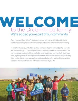 WELCOME
Overtheyears,DreamTrips™
hasgrownintooneofthelargestholidayclubsinthe
world,andaswe’vegrown,ourmembershiphasbecomericherandmorerewarding.
Tohelpfamiliariseyouwithalltheexcitingcomponentsofyourmembershipandhelp
youstartcreatingyourDreamTripsmoments,we’veputtogetherthisoverviewofthe
membershipprogramme.We’reexcitedtohaveyoujoinourcommunity.Ifyoushould
needanything,emailusatdtsupport@worldventures.com.We’reconstantlyevaluating
themembershiptomakesurewe’reprovidingstellarbenefits,andwe’lldoeverything
wecantomakesurethisisoneofthebestdecisionsofyourlife!
to the DreamTrips family.
We’resogladyou’repartofourcommunity.
 