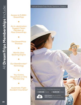 AllDreamTripsMembershipsInclude:
20
US$49.98/month US$199.99/initial
+ 200 Points upon Enrolment
+ 600 Points on Anniversary Date
DreamTrips Gold Membership:
Actual DreamTrips Photo: Santorini, Greece
Access to 5,000+
DreamTrips
Your Entire
Household on One
Membership
The DreamPrice
Promise
World-class
Booking Engine
Our RateShrinker2
Technology
Automatic Flight
Accident Insurance2
An In-destination
Support Team
Member on
Most DreamTrips
 