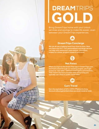21
DREAMTRIPS
GOLD
DreamTrips Concierge
We can all use a helping hand from time to time. Now
you have one 24/7. Our personalised concierge service
can help with restaurant reservations, directions,
tickets to a show, product research and more.
Net Rates
WhenyoulogintotheDreamTripsapporDreamTrips.com
and book travel through our booking engine, you’ll get
access to “net rates” without travel agent commissions.
That means the best possible rates and pricing you
typically can’t find on public travel sites.
Bring DreamTrips home with you! Unlock
services and savings to make life easier, even
between your DreamTrips experiences.
Earn Travel
Earntheequivalentof50%(100%ifPlatinum)ofany
discountrefundgeneratedwhenyoubooktravelatretail.
 