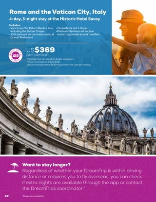 22
Want to stay longer?
Regardless of whether your DreamTrip is within driving
distance or requires you to fly overseas, you can check
if extra nights are available through the app or contact
the DreamTrips coordinator.*
*Based on availability.
Rome and the Vatican City, Italy
US$369
per person
4-day, 3-night stay at the Historic Hotel Savoy
•	Vatican and St. Peter’s Basilica tour,
including the Sistine Chapel
•	15% discount on the meals menu at
Granet Restaurant
•	3 breakfasts and 1 dinner
•	Platinum Members will receive
round-trip private airport transfers
Includes:
125
Price is per person based on double occupancy.
Prices vary based on travel dates.
Does not include airfare. DreamTrips Points are used per booking.
 