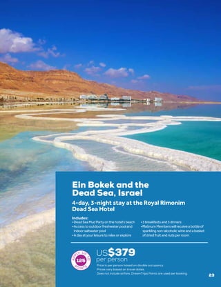 Ein Bokek and the
Dead Sea, Israel
US$379
per person
4-day, 3-night stay at the Royal Rimonim
Dead Sea Hotel
•	DeadSeaMudPartyonthehotel’sbeach
•	Accesstooutdoorfreshwaterpooland
indoorsaltwaterpool
•	Adayatyourleisuretorelaxorexplore
•	3breakfastsand3dinners
•	PlatinumMemberswillreceiveabottleof
sparklingnon-alcoholicwineandabasket
ofdriedfruitandnutsperroom
Includes:
125
Price is per person based on double occupancy.
Prices vary based on travel dates.
23
Does not include airfare. DreamTrips Points are used per booking.
 