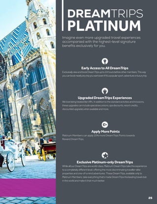 ExclusivePlatinum-onlyDreamTrips
WhileallourDreamTripsareworld-class,PlatinumDreamTripstaketheexperience
toacompletelydifferentlevel,offeringthemostdiscriminatingtraveller-elite
propertiesandone-of-a-kindadventures.TheseDreamTrips,availableonlyto
PlatinumMembers,takeeverythingthat’smadeDreamTripstheleadingtravelclub
intheworldandmakeitthatmuchbetter.
DREAMTRIPS
PLATINUM
Imagine even more upgraded travel experiences
accompanied with the highest-level signature
benefits exclusively for you.
UpgradedDreamTripsExperiences
WelovebeingtreatedlikeVIPs. Inadditiontothestandardactivitiesandinclusions,
theseupgradescanincludespecialexcursions,spadiscounts,resortcredits,
discountedupgradeswhenavailableandmore.
ApplyMorePoints
Platinum Members can apply 20% more DreamTrips Points towards
Reward DreamTrips.
EarlyAccesstoAllDreamTrips
ExclusivelyviewandbookDreamTripsupto24hoursbeforeothermembers,Thisway
youcanbooknearlyanytripyouwantevenifit’sapopularsport,adventureorluxurytrip.
25
 
