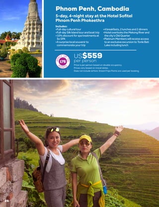 26
Phnom Penh, Cambodia
US$559
per person
5-day, 4-night stay at the Hotel Sofitel
Phnom Penh Phokeethra
•	Full-dayculturaltour
•	Full-daySilkIslandtourandboattrip
•	10%discountforspatreatmentsat
SoSPA
•	Asurpriselocalsouvenirto
commemorateyourtrip
•	4breakfasts,2lunchesand2dinners
•	HoteloverlookstheMekongRiverand
thecity’sOldQuarter
•	PlatinumMemberswillreceiveaccess
toanexclusiveexcursiontoTonleBati
Lakeincludinglunch
Includes:
Price is per person based on double occupancy.
Prices vary based on travel dates.
175
Does not include airfare. DreamTrips Points are used per booking.
 