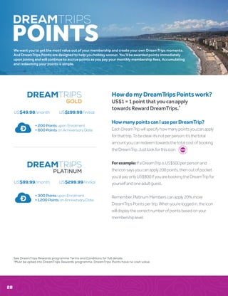 HowdomyDreamTripsPointswork?
US$1=1pointthatyoucanapply
towardsRewardDreamTrips.*
HowmanypointscanIuseperDreamTrip?
EachDreamTripwillspecifyhowmanypointsyoucanapply
forthattrip.Tobeclear,it’snotperperson;it’sthetotal
amountyoucanredeemtowardsthetotalcostofbooking
theDreamTrip.Justlookforthisicon:
Forexample:IfaDreamTripisUS$500perpersonand
theiconsaysyoucanapply200points,thenoutofpocket
you’dpayonlyUS$800ifyouarebookingtheDreamTripfor
yourselfandoneadultguest.
Remember,PlatinumMemberscanapply20%more
DreamTripsPointspertrip.Whenyou’reloggedin,theicon
willdisplaythecorrectnumberofpointsbasedonyour
membershiplevel.
We want you to get the most value out of your membership and create your own DreamTrips moments.
And DreamTrips Points are designed to help you holiday sooner. You’ll be awarded points immediately
upon joining and will continue to accrue points as you pay your monthly membership fees. Accumulating
and redeeming your points is simple.
DREAMTRIPS
POINTS
300
DREAMTRIPS
+ 200 Points upon Enrolment
+ 600 Points on Anniversary Date
GOLD
DREAMTRIPS
US$99.99/month US$299.99/initial
US$49.98/month US$199.99/initial
+ 300 Points upon Enrolment
+ 1,200 Points on Anniversary Date
PLATINUM
28
See DreamTrips Rewards programme Terms and Conditions for full details.
*Must be opted into DreamTrips Rewards programme. DreamTrips Points have no cash value.
 