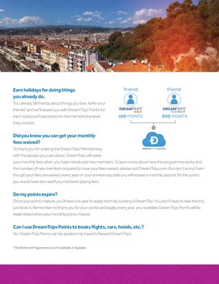 Earnholidaysfordoingthings
youalreadydo.
Youalreadytellfriendsaboutthingsyoulove.Referyour
friends†
andwe’llrewardyouwithDreamTripsPointsfor
eachinitialpurchasebasedonthemembershiplevel
theychoose.
Didyouknowyoucangetyourmonthly
feeswaived?
TothankyouforsharingtheDreamTripsMembership
withthepeopleyoucareabout,DreamTripswillwaive
yourmonthlyfeeswhenyouhaveintroducednewmembers.Tolearnmoreabouthowthisprogrammeworksand
thenumberofnewmembersrequiredtohaveyourfeeswaived,pleasevisitDreamTrips.com.Butdon’tworry!Even
thoughyourfeesarewaived,everyyearonyouranniversarydateyouwillreceiveamonthlydepositforthepoints
youwouldhaveaccruedifyouhadbeenpayingfees.
Domypointsexpire?
Onceyourpointsmature,you’llhaveoneyeartoapplythembybookingaDreamTrip.Youdon’thavetotakethetrip,
justbookit.Remember,tothankyouforyourcontinuedloyaltyeveryyear,youravailableDreamTripsPointswillbe
replenishedwhenyourmonthlypointsmature.
CanIuseDreamTripsPointstobooksflights,cars,hotels,etc.?
No.DreamTripsPointscanbeappliedonlytowardsRewardDreamTrips.
100 POINTS 200 POINTS
friend
GOLD
friend
PLATINUM
†
The Referral Programme is not available in Sweden.
 