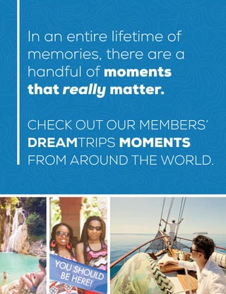 E
In an entire lifetime of
memories, there are a
handful of moments
that really matter.
CHECK OUT OUR MEMBERS’
DREAMTRIPS MOMENTS
FROM AROUND THE WORLD.
 