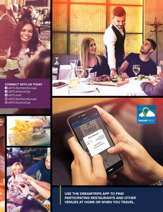USE THE DREAMTRIPS APP TO FIND
PARTICIPATING RESTAURANTS AND OTHER
VENUES AT HOME OR WHEN YOU TRAVEL.
CONNECT WITH US TODAY
 @DTLNorthernEurope
 @DTLGreeceCyp
 @DTLocal
 @DTLNorthernEurope
 @DTLGreeceCyp
 