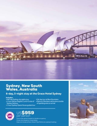 Sydney, New South
Wales, Australia
US$959
per person
6-day, 5-night stay at the Grace Hotel Sydney
•	Half-daySydneycitysightstour
•	2-hourdeluxeMagisticLunchCruiseof
SydneyHarbour
•	1-hourSydneyOperaHouseguidedtour
•	Full-daytouratBlueMountains
•	PlatinumMemberswillreceiveabottle
ofsparklingwineonarrival
Includes:
125
Price is per person based on double occupancy.
Prices vary based on travel dates.
Does not include airfare. DreamTrips Points are used per booking.
 