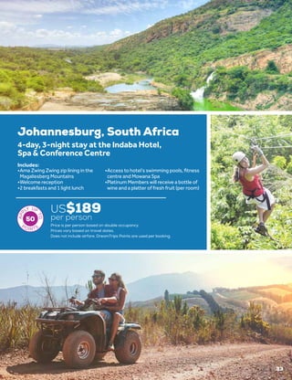 33
US$189
per person
Price is per person based on double occupancy.
Prices vary based on travel dates.
50
Johannesburg, South Africa
4-day, 3-night stay at the Indaba Hotel,
Spa & Conference Centre
•	Ama Zwing Zwing zip lining in the
Magaliesberg Mountains
•	Welcome reception
•	2 breakfasts and 1 light lunch
•	Access to hotel’s swimming pools, fitness
centre and Mowana Spa
•	Platinum Members will receive a bottle of
wine and a platter of fresh fruit (per room)
Includes:
Does not include airfare. DreamTrips Points are used per booking.
 