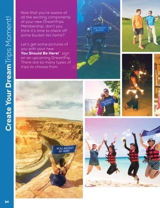 CreateYourDreamTripsMoment! Now that you’re aware of
all the exciting components
of your new DreamTrips
Membership, don’t you
think it’s time to check off
some bucket-list items?
Let’s get some pictures of
you with your new
You Should Be Here!™
sign
on an upcoming DreamTrip.
There are so many types of
trips to choose from.
34
 