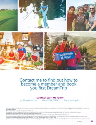 1
Mostpricesbasedon2adultsperroom.Airfarenotincluded.TripsshownareofferedbyRoviaandillustrativeonly.WorldVenturesdoesnotguaranteethatthesespecificorsimilartrips
arecurrentlyavailable.
2
TermsandConditionsapply.FordetailsseeDreamTrips.com.
3
OnlyappliesifbookedthroughaWorldVenturespreferredtravelvendor.RateShrinkerrefundexcludesanyapplicablechangefee.Fordetailsseewww.dreamtrips.com.
4
Ifbookedthroughourpreferredtravelvendor.FordetailsseeDreamTrips.com.
WorldVentures,DreamTrips,Rovia,YouShouldBeHereandallassociatedlogosanddesignsaretrademarksofWorldVenturesHoldings,LLC.
©2016WorldVenturesHoldings,LLC.AllRightsReserved.Anyunauthoriseduseisaviolationofapplicablelaws.WorldVenturesMarketingB.V.,Paterswoldeweg806,GroundFloor,
Groningen9726BM,Netherlands.WorldVenturesMarketing,LLC,5100TennysonPkwy,Plano,TX75024,USA.
AppStoreisaservicemarkofAppleInc.GooglePlayisatrademarkofGoogleInc.Othercompanyandproductnamesmentionedhereinmaybetrademarksoftheirrespectivecompanies.
WVT-1600422-01 35
CONNECT WITH ME TODAY
jon@majeika.co.uk +44 (0)7760 264845 Skype: jonmajeika
Contact me to find out how to
become a member and book
you first DreamTrip
 