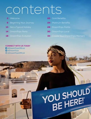 20
24
28
30
34
Gold Benefits
Platinum Benefits
DreamTrips Points
DreamTrips Local
Create Your DreamTrips Moment
2
6
10
14
18
Welcome
Beginning Your Journey
Not a Typical Holiday
DreamTrips Perks
DreamTrips Evolution
contents
CONNECT WITH US TODAY
 @DreamTripsOfficial
 @DreamTrips
 @DreamTripsOfficial
 