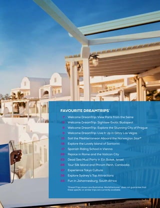 FAVOURITE DREAMTRIPS*
7
8
9
9
15
16
17
22
23
26
27
32
33
Welcome DreamTrip: View Paris from the Seine
Welcome DreamTrip: Sightsee Exotic Budapest
Welcome DreamTrip: Explore the Stunning City of Prague
Welcome DreamTrip: Live It Up in Glitzy Las Vegas
Sail the Mediterranean Aboard the Norwegian Star®
Explore the Lovely Island of Santorini
Spanish Riding School in Vienna
Rejoice in Rome and the Vatican City
Dead Sea Mud Party in Ein Bokek, Israel
Tour Silk Island and Phnom Penh, Cambodia
Experience Tokyo Culture
Explore Sydney’s Top Attractions
Fun in Johannesburg, South Africa
*DreamTrips shown are illustrative. WorldVentures™
does not guarantee that
these specific or similar trips are currently available.
 
