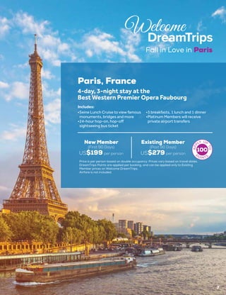 Fall in Love in Paris
7
Paris, France
New Member
(First 90 Days)
US$199 per person
Existing Member
(Post 90 Days)
US$279 per person
4-day, 3-night stay at the
Best Western Premier Opera Faubourg
•	Seine Lunch Cruise to view famous
monuments, bridges and more
•	24-hour hop-on, hop-off
sightseeing bus ticket
•	3 breakfasts, 1 lunch and 1 dinner
•	Platinum Members will receive
private airport transfers
Includes:
Price is per person based on double occupancy. Prices vary based on travel dates.
DreamTrips Points are applied per booking, and can be applied only to Existing
Member prices on Welcome DreamTrips.
Airfare is not included.
100
 