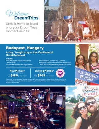 8
Grab a friend or loved
one; your DreamTrips
moment awaits!
50
Budapest, Hungary
4-day, 3-night stay at the Continental
Hotel Budapest
•	Puszta day excursion including a
horse show
•	48-hour bus ticket for sightseeing
•	3 breakfasts, 1 lunch and 1 dinner
•	Platinum Members will receive a bottle of
wine and fruit/chocolate platter per room
Includes:
New Member
(First 90 Days)
US$129 per person
Existing Member
(Post 90 Days)
US$249 per person
Price is per person based on double occupancy. Prices vary based on travel dates. DreamTrips Points
are applied per booking, and can be applied only to Existing Member prices on Welcome DreamTrips.
Airfare is not included.
 