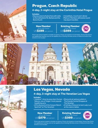 Prague, Czech Republic
New Member
(First 90 Days)
US$199 per person
Existing Member
(Post 90 Days)
US$289 per person
4-day, 3-night stay at the Corinthia Hotel Prague
•	DayexcursiontoKutnaHorawithvisits
totheCathedralofSt.Barbaraandthe
BoneChurch
•	3breakfasts,1lunchand1dinner
•	PlatinumMemberswillreceiveround-
tripairporttransfers
Includes:
70
Price is per person based on double occupancy. Prices vary based on travel dates. DreamTrips Points
are applied per booking, and can be applied only to Existing Member prices on Welcome DreamTrips.
Airfare is not included.
Las Vegas, Nevada
New Member
(First 90 Days)
US$279 per person
Existing Member
(Post 90 Days)
US$399 per person
4-day, 3-night stay at The Venetian Las Vegas
•	“Jukebox” show by pop stars Human
Nature, one of Vegas’ most popular
headlining acts
•	25% discount at the Canyon Ranch
SpaClub®
at The Venetian
•	Discountsatvariousoutletsin
TheGrandeCentralShoppesat
TheVenetian
•	A full day of leisure to test Lady Luck
at the casino tables
Includes:
100
Price is per person based on double occupancy. Prices vary based on travel dates. DreamTrips Points
are applied per booking, and can be applied only to Existing Member prices on Welcome DreamTrips.
Airfare is not included.
 