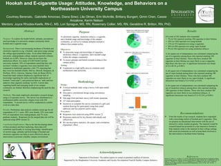 Hookah and E-cigarette Usage: Attitudes, Knowledge, and Behaviors on a
Northeastern University Campus
Courtney Berenato, Gabrielle Amoroso, Diana Sireci, Lila Olman, Erin McArdle, Brittany Bungert, Qimin Chen, Cassie
Anzalone, Kerrin Nelson
Mentors: Joyce Rhodes-Keefe, RN-C, MS, Lori Sprague, MS, RN, Rosemary Collier, MS, RN, Geraldine R. Britton, RN, PhD,
Abstract
Purpose: To explore the health beliefs, attitudes, perceptions
and knowledge of a university campus community about
hookah and e-cigarette usage.
Background: There is an increasing incidence of hookah and
electronic cigarette (e-cig, e-hookah, vape pens) usage among
the college-aged population today. At an urban Midwestern
university, undergraduate college students reported a lifetime
hookah use of 48%. However, many do not know the
deleterious effects. In a study of 4,444 North Carolina
university students, 50% of respondents stated that they did
not know whether e-cigarettes were more harmful when
compared to traditional cigarettes, with 17% reporting that
they were less harmful (Sutfin, McCoy, Morrell, Hoeppner, &
Wolfson, 2013). Likewise, Sharma, Clark, & Sharp (2014),
found that study subjects displayed a significant lack of
knowledge regarding the safety and health implications of
hookah (“water pipe”), and perceived them as “safer and less
addictive than cigarette smoking” (p.445). Current data
regarding health and emerging needs of our campus
community are limited, therefore emphasizing the need for this
research.
Methods: This study employed a descriptive research design,
using a 23-question survey. The survey was distributed at a
northeastern public university campus event with 238
respondents. A second survey will be conducted at a similar
event at a later date.
Results: Preliminary data analysis yielded a mean age for all
respondents of 21.1 years; 48% were female, 52% were male.
93% of respondents were undergraduate, and 7% were
graduate students. Responses for the merged data sets will be
analyzed using SPSS version 22.
Conclusion/Implications: Due to the fast developing nature
of these products and their marketing, these data will
contribute significantly to existing knowledge. Identification
of current usage, attitudes and knowledge of hookah and
electronic cigarettes can help us more effectively plan an
intervention to promote a healthy campus environment.
Purpose
To determine cigarette, smokeless tobacco, e-cigarette,
and e-hookah usage and knowledge of the campus
community, as well as to evaluate attitudes towards a
tobacco-free campus policy.
Objectives:
❖ To determine usage and knowledge of cigarettes,
smokeless tobacco, e-cigarettes, and e-hookah usage
within the campus community.
❖ To assess attitudes and beliefs towards a tobacco-free
campus policy.
Setting:
❖ Conducted in a high traffic area at a medium-sized
northeastern state university.
Results
Of a total of 342 students who responded
• 7% (n=24) reported smoking 100 cigarettes in their lifetime
• 54% (n=184) reported ever using hookah.
• 17% (n=57) reported ever using e-cigarettes
• 26% (n=89) reported ever using vapor hookah
• 9% (n=30) reported ever using smokeless tobacco.
A chi square test of independence was calculated comparing the
use of e-cigarettes among those who reported smoking 100
cigarettes in their lifetime. Those who have smoked 100
cigarettes in their lifetime are more likely to use e-cigarettes
than those who have not. A significant interaction was found
(x2
(1)=48.34, p<0.001).
A chi square test of independence was calculated comparing the
use of vapor hookah among those who reported smoking 100
cigarettes in their lifetime. Those who have smoked 100
cigarettes are more likely to use vapor hookah. A significant
interaction was found (x2
(1)=6.024, p<0.05).
A chi square test of independence was calculated comparing the
use of smokeless tobacco among those who reported smoking
100 cigarettes in their lifetime. Those who have smoked 100
cigarettes are more likely to use smokeless tobacco. A
significant interaction was found (x2
(1)=33.234, p<0.001).
Recommendations
❖ From the results of our research, students have responded
with a knowledge deficit of hookah and E-cigarettes. Thus
we propose an educational intervention with the use of
interactive online module programs. The material would be
research based but presented in a fun interactive format to
help students relate to the material in their college settings
and social environments as well as keep them involved in
the intervention to facilitate better learning.
Acknowledgments
Supported by the Binghamton University Academic and Faculty Development Fund & Healthy Campus Initiative
Statement of Disclosure: The author reports no actual or potential conflicts of interest. References
Sharma, E., Clark, P. I., & Sharp, K. E. (2014). Understanding psychosocial aspects of waterpipe smoking
among college students. American Journal of Health Behavior, 38(3), 440-447. doi: 10.5993/AJHB. 38.3.13
Sutfin, E. L., McCoy, T. P., Morrell, H. E. R., Hoeppner, B. B., & Wolfson, M. (2013, Aug 1). Electronic
cigarette use by college students. Drug and Alcohol Dependence, 131(3), 214-221. doi: 10.1016/ j.
drugalcdep.2013.05.00
Methodology
Design:
❖ A mixed methods study using a survey with open ended
questions.
❖ Descriptive correlational design using convenience
sampling.
❖ One page front and back survey with twenty questions.
❖ 357 total participants.
❖ Incentives to complete the survey consisted of a gift card
random drawing for participants using their email
addresses and free popcorn and/or candy.
Procedure:
❖ Responses were analyzed using SPSS version 22
❖ Responses analyzed for key themes individually and
collectively
❖ We ran descriptive statistics, chi square, and correlations
(Spearman’s Rho)
 