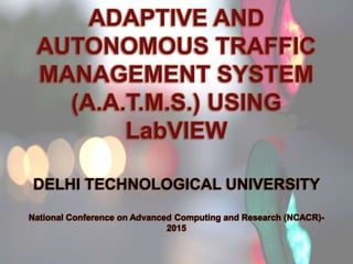 ADAPTIVE AND
AUTONOMOUS TRAFFIC
MANAGEMENT SYSTEM
(A.A.T.M.S.) USING
LabVIEW
DELHI TECHNOLOGICAL UNIVERSITY
National Conference on Advanced Computing and Research (NCACR)-
2015
 