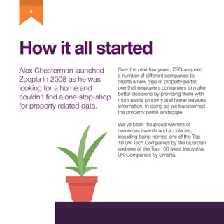 How it all started
Alex Chesterman launched
Zoopla in 2008 as he was
looking for a home and
couldn’t find a one-stop-shop
...