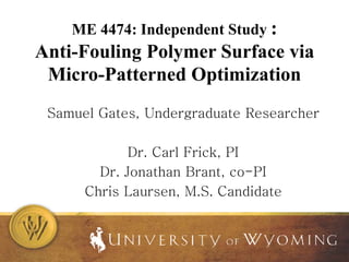 ME 4474: Independent Study :
Anti-Fouling Polymer Surface via
Micro-Patterned Optimization
Samuel Gates, Undergraduate Researcher
Dr. Carl Frick, PI
Dr. Jonathan Brant, co-PI
Chris Laursen, M.S. Candidate
 