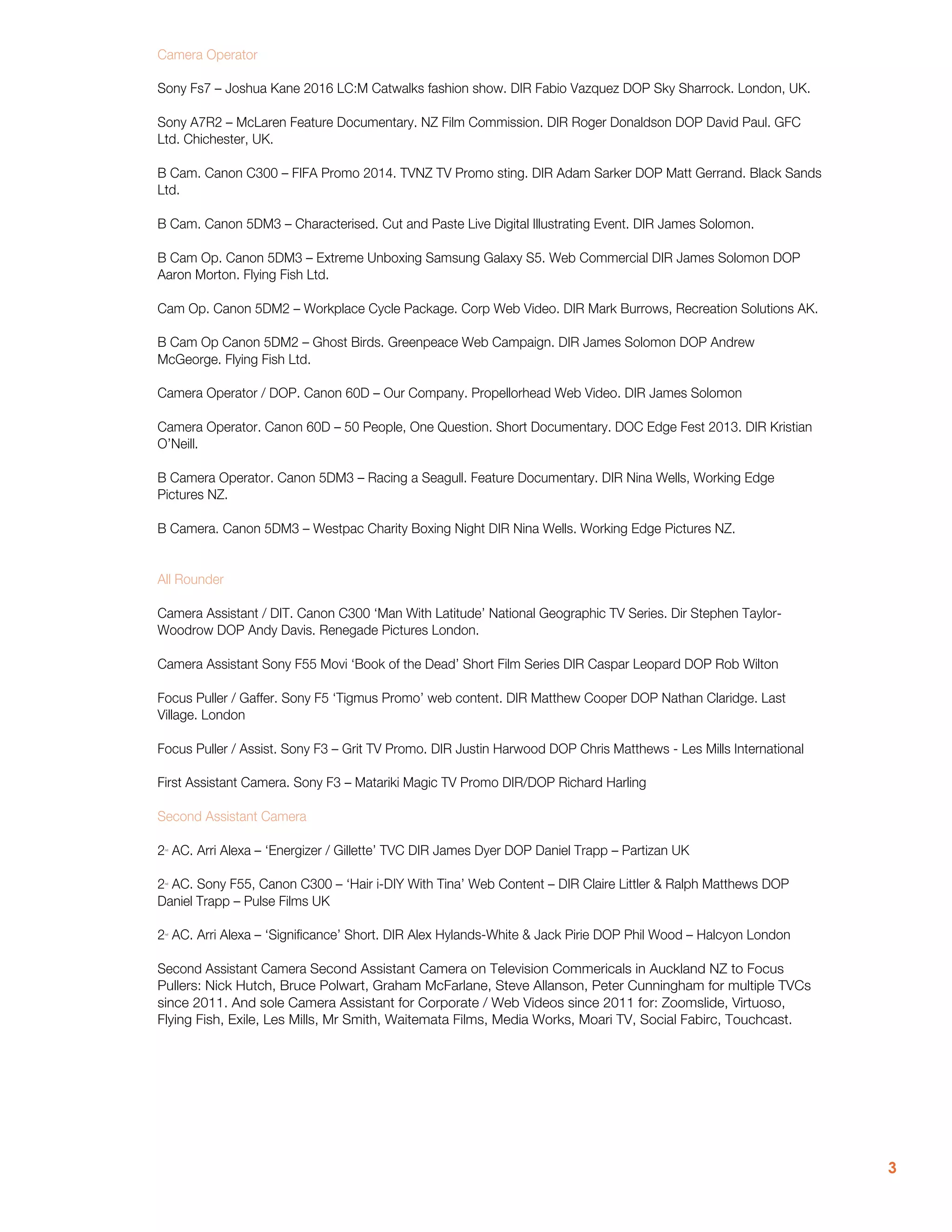 3
Camera Operator
Sony Fs7 – Joshua Kane 2016 LC:M Catwalks fashion show. DIR Fabio Vazquez DOP Sky Sharrock. London, UK.
Sony A7R2 – McLaren Feature Documentary. NZ Film Commission. DIR Roger Donaldson DOP David Paul. GFC
Ltd. Chichester, UK.
B Cam. Canon C300 – FIFA Promo 2014. TVNZ TV Promo sting. DIR Adam Sarker DOP Matt Gerrand. Black Sands
Ltd.
B Cam. Canon 5DM3 – Characterised. Cut and Paste Live Digital Illustrating Event. DIR James Solomon.
B Cam Op. Canon 5DM3 – Extreme Unboxing Samsung Galaxy S5. Web Commercial DIR James Solomon DOP
Aaron Morton. Flying Fish Ltd.
Cam Op. Canon 5DM2 – Workplace Cycle Package. Corp Web Video. DIR Mark Burrows, Recreation Solutions AK.
B Cam Op Canon 5DM2 – Ghost Birds. Greenpeace Web Campaign. DIR James Solomon DOP Andrew
McGeorge. Flying Fish Ltd.
Camera Operator / DOP. Canon 60D – Our Company. Propellorhead Web Video. DIR James Solomon
Camera Operator. Canon 60D – 50 People, One Question. Short Documentary. DOC Edge Fest 2013. DIR Kristian
O’Neill.
B Camera Operator. Canon 5DM3 – Racing a Seagull. Feature Documentary. DIR Nina Wells, Working Edge
Pictures NZ.
B Camera. Canon 5DM3 – Westpac Charity Boxing Night DIR Nina Wells. Working Edge Pictures NZ.
All Rounder
Camera Assistant / DIT. Canon C300 ‘Man With Latitude’ National Geographic TV Series. Dir Stephen Taylor-
Woodrow DOP Andy Davis. Renegade Pictures London.
Camera Assistant Sony F55 Movi ‘Book of the Dead’ Short Film Series DIR Caspar Leopard DOP Rob Wilton
Focus Puller / Gaffer. Sony F5 ‘Tigmus Promo’ web content. DIR Matthew Cooper DOP Nathan Claridge. Last
Village. London
Focus Puller / Assist. Sony F3 – Grit TV Promo. DIR Justin Harwood DOP Chris Matthews - Les Mills International
First Assistant Camera. Sony F3 – Matariki Magic TV Promo DIR/DOP Richard Harling
Second Assistant Camera
2nd
AC. Arri Alexa – ‘Energizer / Gillette’ TVC DIR James Dyer DOP Daniel Trapp – Partizan UK
2nd
AC. Sony F55, Canon C300 – ‘Hair i-DIY With Tina’ Web Content – DIR Claire Littler & Ralph Matthews DOP
Daniel Trapp – Pulse Films UK
2nd
AC. Arri Alexa – ‘Significance’ Short. DIR Alex Hylands-White & Jack Pirie DOP Phil Wood – Halcyon London
Second Assistant Camera Second Assistant Camera on Television Commericals in Auckland NZ to Focus
Pullers: Nick Hutch, Bruce Polwart, Graham McFarlane, Steve Allanson, Peter Cunningham for multiple TVCs
since 2011. And sole Camera Assistant for Corporate / Web Videos since 2011 for: Zoomslide, Virtuoso,
Flying Fish, Exile, Les Mills, Mr Smith, Waitemata Films, Media Works, Moari TV, Social Fabirc, Touchcast.
 