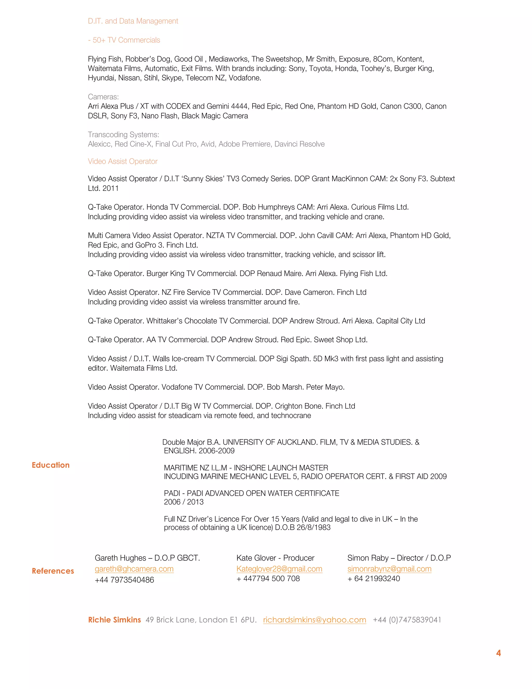 4
Education
References
D.IT. and Data Management
- 50+ TV Commercials
Flying Fish, Robber’s Dog, Good Oil , Mediaworks, The Sweetshop, Mr Smith, Exposure, 8Com, Kontent,
Waitemata Films, Automatic, Exit Films. With brands including: Sony, Toyota, Honda, Toohey’s, Burger King,
Hyundai, Nissan, Stihl, Skype, Telecom NZ, Vodafone.
Cameras:
Arri Alexa Plus / XT with CODEX and Gemini 4444, Red Epic, Red One, Phantom HD Gold, Canon C300, Canon
DSLR, Sony F3, Nano Flash, Black Magic Camera
Transcoding Systems:
Alexicc, Red Cine-X, Final Cut Pro, Avid, Adobe Premiere, Davinci Resolve
Video Assist Operator
Video Assist Operator / D.I.T ‘Sunny Skies’ TV3 Comedy Series. DOP Grant MacKinnon CAM: 2x Sony F3. Subtext
Ltd. 2011
Q-Take Operator. Honda TV Commercial. DOP. Bob Humphreys CAM: Arri Alexa. Curious Films Ltd.
Including providing video assist via wireless video transmitter, and tracking vehicle and crane.
Multi Camera Video Assist Operator. NZTA TV Commercial. DOP. John Cavill CAM: Arri Alexa, Phantom HD Gold,
Red Epic, and GoPro 3. Finch Ltd.
Including providing video assist via wireless video transmitter, tracking vehicle, and scissor lift.
Q-Take Operator. Burger King TV Commercial. DOP Renaud Maire. Arri Alexa. Flying Fish Ltd.
Video Assist Operator. NZ Fire Service TV Commercial. DOP. Dave Cameron. Finch Ltd
Including providing video assist via wireless transmitter around fire.
Q-Take Operator. Whittaker’s Chocolate TV Commercial. DOP Andrew Stroud. Arri Alexa. Capital City Ltd
Q-Take Operator. AA TV Commercial. DOP Andrew Stroud. Red Epic. Sweet Shop Ltd.
Video Assist / D.I.T. Walls Ice-cream TV Commercial. DOP Sigi Spath. 5D Mk3 with first pass light and assisting
editor. Waitemata Films Ltd.
Video Assist Operator. Vodafone TV Commercial. DOP. Bob Marsh. Peter Mayo.
Video Assist Operator / D.I.T Big W TV Commercial. DOP. Crighton Bone. Finch Ltd
Including video assist for steadicam via remote feed, and technocrane
Double Major B.A. UNIVERSITY OF AUCKLAND. FILM, TV & MEDIA STUDIES. &
ENGLISH. 2006-2009
MARITIME NZ I.L.M - INSHORE LAUNCH MASTER
INCUDING MARINE MECHANIC LEVEL 5, RADIO OPERATOR CERT. & FIRST AID 2009
PADI - PADI ADVANCED OPEN WATER CERTIFICATE
2006 / 2013
Full NZ Driver’s Licence For Over 15 Years (Valid and legal to dive in UK – In the
process of obtaining a UK licence) D.O.B 26/8/1983
Gareth Hughes – D.O.P GBCT.
gareth@ghcamera.com
+44 7973540486
Kate Glover - Producer
Kateglover28@gmail.com
+ 447794 500 708
Simon Raby – Director / D.O.P
simonrabynz@gmail.com
+ 64 21993240
Richie Simkins 49 Brick Lane, London E1 6PU. richardsimkins@yahoo.com +44 (0)7475839041
 