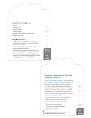 Intro
Why
NaviSite
Cloud
The Power
of One
DaaS
IaaS
SaaS
Managed
Hosting
Services
BCDR
Security
NaviSite Managed Hosting Services
• Colocation
• Managed Server
• Managed Database
• Managed Network
• Managed Application and Middleware Server
• Managed Web Server
Starting the Conversation
• How do all the time, money and manpower you spend on
maintaining your IT infrastructure impact other initiatives
you’re trying to accomplish?
• How much did your company spend last year on power,
heating, cooling and real estate costs?
• What would it mean to you and your business if you could
scale more quickly to capitalize on emerging opportunities?
• What if you could maintain control over hosting resources,
bandwidth and hardware, but lose the headaches? When can
we set up a quick call with you to explain how?
Intro
Why
NaviSite
Cloud
The Power
of One
DaaS
IaaS
SaaS
Managed
Hosting
Services
BCDR
SecurityONE NETWORK. ONE CLOUD. ONE PROVIDER.1
Business Continuity and Disaster
Recovery Solutions
Keeping businesses in business – no matter what
Never have data and applications been more vital to business
operations and success. NaviSite Business Continuity
and Disaster Recovery (BCDR) solutions are designed to
augment business-resiliency efforts to prevent anything from
disrupting daily operations. Helping safeguard uptime from
natural disasters and more common occurrences, such as
hardware failures or security breaches, NaviSite helps ensure
businesses remain up and running.
• Numerous solutions to create a cohesive BCDR plan
• Multiple SSAE-16 standardized data centers
• Redundant, off-site network operation centers
• Multiple levels of physical security
• Enterprise-class service level agreements
• Redundant power supplies
 