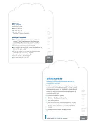 Intro
Why
NaviSite
Cloud
The Power
of One
DaaS
IaaS
SaaS
Managed
Hosting
Services
BCDR
Security
BCDR Solutions
• Managed Storage
• NaviCloud®
DaaS
• NaviCloud®
Vault
• NaviCloud®
VMware Replication
Starting the Conversation
• Most people think about business continuity and disaster
recovery in terms of natural disasters. What about user-
created outages, hardware failures or security breaches?
• What is your current disaster-recovery strategy?
• How quickly are the data and the systems available for use by
end users during an outage?
• When was the last time you tested your disaster recovery
solution? Experts recommend you test daily.
• How did you fare in the last disaster?
• How much money did it cost you?
Intro
Why
NaviSite
Cloud
The Power
of One
DaaS
IaaS
SaaS
Managed
Hosting
Services
BCDR
SecurityONE NETWORK. ONE CLOUD. ONE PROVIDER.1
Managed Security
Always-current, always-monitored security for
every system and user
NaviSite managed security solutions help safeguard and keep
businesses in business without disruption. Automatic updates
ensure protection remains one step ahead of evolving security
threats, and NaviSite professionals monitor and manage the
solutions around the clock.
• Constant virus definition updates
• World-class NaviSite security expertise
• Faster user provisioning
• Time- and money-saving administration services included
• Complete view of the security environment and ongoing
activities
• Business continuity/disaster recovery assurance
 