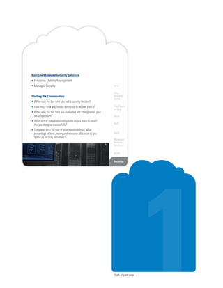 Back of each page
Intro
Why
NaviSite
Cloud
The Power
of One
DaaS
IaaS
SaaS
Managed
Hosting
Services
BCDR
SecurityONE NETWORK. ONE CLOUD. ONE PROVIDER.1
NaviSite Managed Security Services
• Enterprise Mobility Management
• Managed Security
Starting the Conversation
• When was the last time you had a security incident?
• How much time and money did it cost to recover from it?
• When was the last time you evaluated and strengthened your
security posture?
• What sort of compliance obligations do you have to meet?
Are you doing so successfully?
• Compared with the rest of your responsibilities, what
percentage of time, money and resource allocation do you
spend on security initiatives?
 