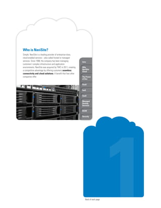 Back of each page
Intro
Why
NaviSite
Cloud
The Power
of One
DaaS
IaaS
SaaS
Managed
Hosting
Services
BCDR
Security
Who is NaviSite?
Simple. NaviSite is a leading provider of enterprise-class,
cloud-enabled services – also called hosted or managed
services. Since 1998, the company has been managing
customers’ complex infrastructure and application
environments. NaviSite was acquired by TWC in 2011, creating
a competitive advantage by offering customers seamless
connectivity and cloud solutions. A benefit that few other
companies offer.
 