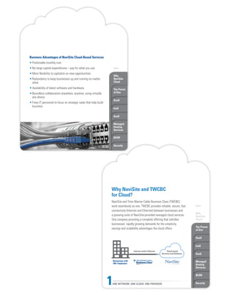 Intro
Why
NaviSite
Cloud
The Power
of One
DaaS
IaaS
SaaS
Managed
Hosting
Services
BCDR
Security
Why
NaviSite
Cloud
The Power
of One
DaaS
IaaS
SaaS
Managed
Hosting
Services
BCDR
Security
Business Advantages of NaviSite Cloud-Based Services
• Predictable monthly cost
• No large capital expenditures – pay for what you use
• More flexibility to capitalize on new opportunities
• Redundancy to keep businesses up and running no matter
what
• Availability of latest software and hardware
• Boundless collaboration anywhere, anytime, using virtually
any device
• Frees IT personnel to focus on strategic tasks that help build
business
Why NaviSite and TWCBC
for Cloud?
NaviSite and Time Warner Cable Business Class (TWCBC)
work seamlessly as one. TWCBC provides reliable, secure, fast
connectivity (Internet and Ethernet) between businesses and
a growing suite of NaviSite-provided managed cloud services.
One company providing a complete offering that satisfies
businesses’ rapidly growing demands for the simplicity,
savings and scalability advantages the cloud offers.
Internet and/or Ethernet Cloud-based
Services and Solutions
Businesses with
100+ Employees
ONE NETWORK. ONE CLOUD. ONE PROVIDER.1
Intro
 