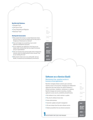 Intro
Why
NaviSite
Cloud
The Power
of One
DaaS
IaaS
SaaS
Managed
Hosting
Services
BCDR
Security
NaviSite IaaS Solutions
• Managed Cloud
• Self-Service Cloud
• Cloud Onboarding and Migration
• NaviCloud®
Vault
Starting the Conversation
• Many people think moving to a virtual infrastructure means
giving up control, but are you familiar with the many ways to
manage your Infrastructure-as-a-Service?
• How much budget are you spending on your current
application-development processes?
• Are you deploying new applications? How long are your
release cycles, and how does that time impact the business
and your responsibilities?
• Does your business have seasonal spikes where infrastructure
resources need to be added quickly but later removed? How
are you handling that now?
• What would it mean to you if you could quickly “spin up”
flexible, on-demand test and development environments?
Intro
Why
NaviSite
Cloud
The Power
of One
DaaS
IaaS
SaaS
Managed
Hosting
Services
BCDR
SecurityONE NETWORK. ONE CLOUD. ONE PROVIDER.1
Software-as-a-Service (SaaS)
Maintenance-free, anywhere access to
business-critical applications
NaviSite’s managed software solutions give customers
seamless access to the business, messaging and collaboration
applications they need without any upfront hardware or
software purchases, installation, maintenance or updating.
NaviSite manages and monitors everything, including
application access security, availability and performance.
• No hardware to buy, install, maintain or update
• Pay only for software license fees
• Easier administration
• Automatic updates and patch management
• All users always have the same software version
• Global accessibility from any Internet connection
 
