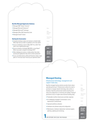 Intro
Why
NaviSite
Cloud
The Power
of One
DaaS
IaaS
SaaS
Managed
Hosting
Services
BCDR
Security
NaviSite Managed Application Solutions
• Managed IBM®
Notes®
, Domino®
• Managed Microsoft Dynamics®
• Managed Microsoft®
Exchange
• Managed Office 365 Productivity Suite
• Managed Oracle®
eSuite
Starting the Conversation
• Virtually all software makers are moving to a hosted model.
What steps have you taken to capitalize on this new reality?
• Are you considering a move to Office 365? If so, when? And
what is your implementation plan?
• Are you currently on Exchange 2003/2007 or Lotus Notes?
What is your plan to migrate to Exchange 2013?
• What challenges do remote or mobile workers face when
accessing the applications they need to remain productive?
• Do you use Oracle eSuite or Microsoft Dynamics today or have
plans to in the near future? How has your experience been?
Intro
Why
NaviSite
Cloud
The Power
of One
DaaS
IaaS
SaaS
Managed
Hosting
Services
BCDR
SecurityONE NETWORK. ONE CLOUD. ONE PROVIDER.1
Managed Hosting
Infrastructure technology, management and
support made easy
NaviSite managed hosting solutions provide clients robust,
optimally performing IT infrastructures without the need to
purchase or manage network technology, data centers or
hardware. NaviSite professionals handle everything from
setup and configuration to monitoring and updates, freeing IT
personnel to focus on higher-value business-building tasks.
• Predictable monthly infrastructure and labor expenses
• An intelligently managed IT environment, run by
experienced IT professionals
• Improved workforce utilization
• Hardware and software setup and configuration
• Maintenance, hardware replacement, technical support,
patching, updating and monitoring
 