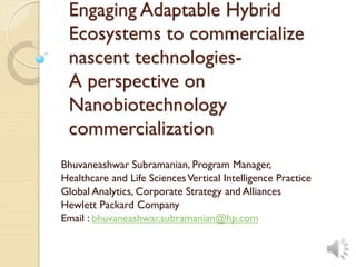 Engaging Adaptable Hybrid
Ecosystems to commercialize
nascent technologies-
A perspective on
Nanobiotechnology
commercialization
Bhuvaneashwar Subramanian, Program Manager,
Healthcare and Life SciencesVertical Intelligence Practice
Global Analytics, Corporate Strategy and Alliances
Hewlett Packard Company
Email : bhuvaneashwar.subramanian@hp.com
 